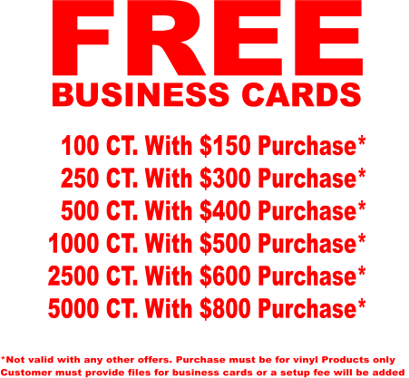 FREE BUSINESS CARDS   100 CT. With $150 Purchase*   250 CT. With $300 Purchase*   500 CT. With $400 Purchase* 1000 CT. With $500 Purchase* 2500 CT. With $600 Purchase* 5000 CT. With $800 Purchase* *Not valid with any other offers. Purchase must be for vinyl Products only Customer must provide files for business cards or a setup fee will be added